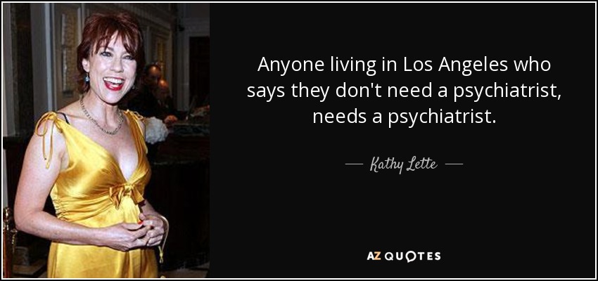 Anyone living in Los Angeles who says they don't need a psychiatrist, needs a psychiatrist. - Kathy Lette