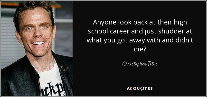 Anyone look back at their high school career and just shudder at what you got away with and didn't die? - Christopher Titus