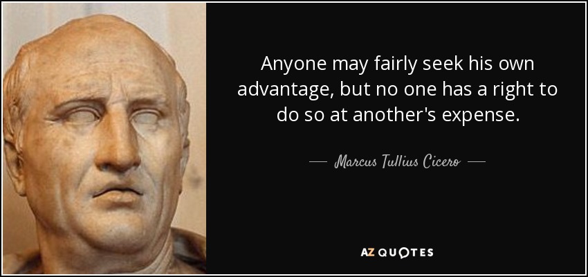 Anyone may fairly seek his own advantage, but no one has a right to do so at another's expense. - Marcus Tullius Cicero