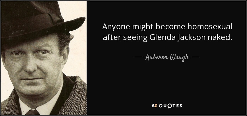 Anyone might become homosexual after seeing Glenda Jackson naked. - Auberon Waugh