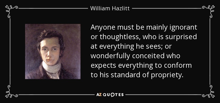 Anyone must be mainly ignorant or thoughtless, who is surprised at everything he sees; or wonderfully conceited who expects everything to conform to his standard of propriety. - William Hazlitt