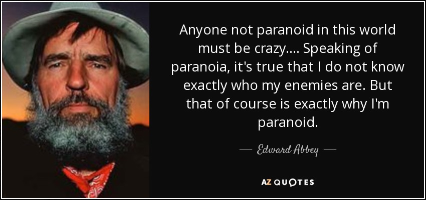 Anyone not paranoid in this world must be crazy. . . . Speaking of paranoia, it's true that I do not know exactly who my enemies are. But that of course is exactly why I'm paranoid. - Edward Abbey