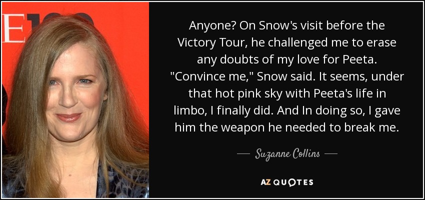 Anyone? On Snow's visit before the Victory Tour, he challenged me to erase any doubts of my love for Peeta. 