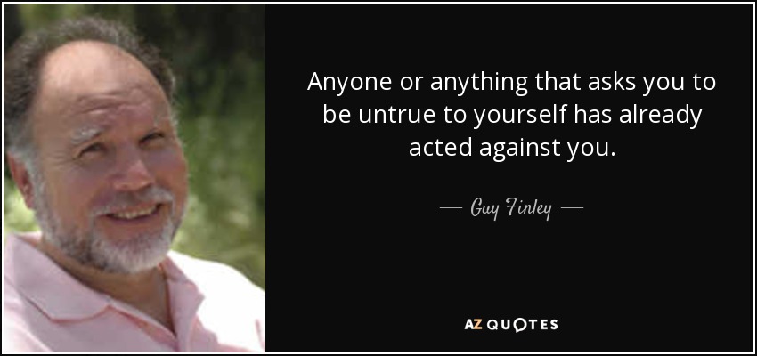 Anyone or anything that asks you to be untrue to yourself has already acted against you. - Guy Finley