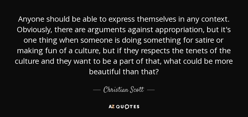 Anyone should be able to express themselves in any context. Obviously, there are arguments against appropriation, but it's one thing when someone is doing something for satire or making fun of a culture, but if they respects the tenets of the culture and they want to be a part of that, what could be more beautiful than that? - Christian Scott