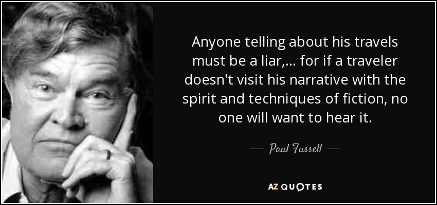 Anyone telling about his travels must be a liar, . . . for if a traveler doesn't visit his narrative with the spirit and techniques of fiction, no one will want to hear it. - Paul Fussell