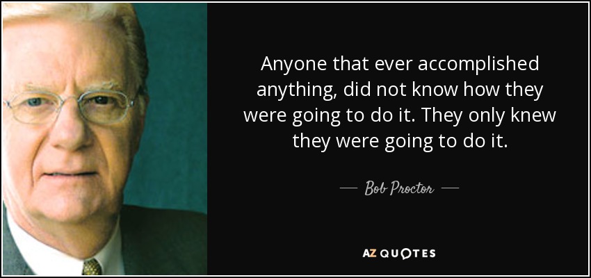 Anyone that ever accomplished anything, did not know how they were going to do it. They only knew they were going to do it. - Bob Proctor