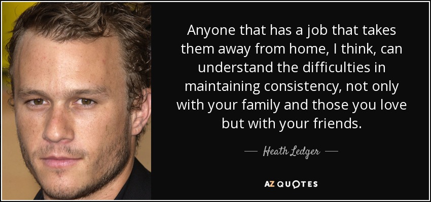 Anyone that has a job that takes them away from home, I think, can understand the difficulties in maintaining consistency, not only with your family and those you love but with your friends. - Heath Ledger