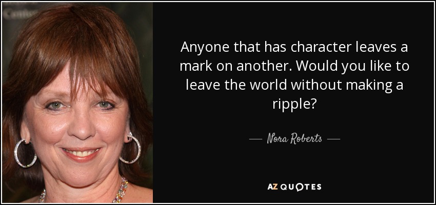 Anyone that has character leaves a mark on another. Would you like to leave the world without making a ripple? - Nora Roberts