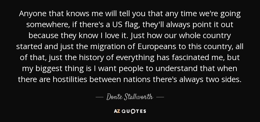 Anyone that knows me will tell you that any time we're going somewhere, if there's a US flag, they'll always point it out because they know I love it. Just how our whole country started and just the migration of Europeans to this country, all of that, just the history of everything has fascinated me, but my biggest thing is I want people to understand that when there are hostilities between nations there's always two sides. - Donte Stallworth