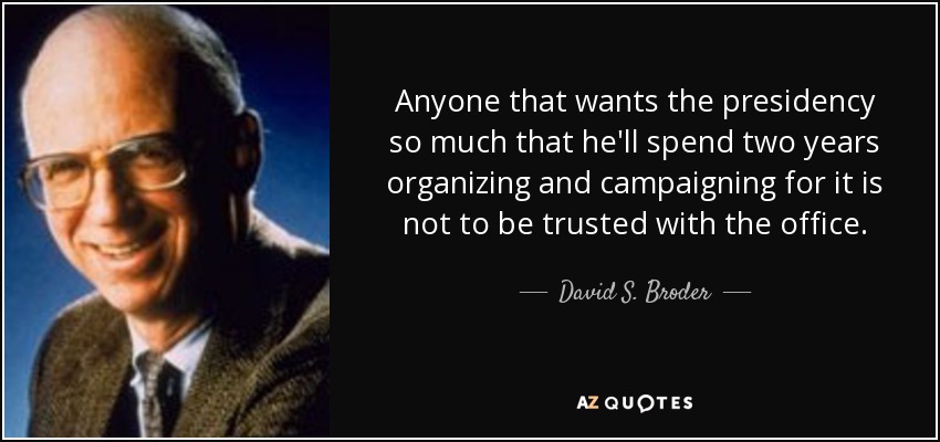 Anyone that wants the presidency so much that he'll spend two years organizing and campaigning for it is not to be trusted with the office. - David S. Broder