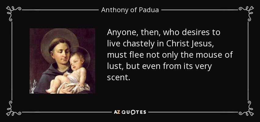 Anyone, then, who desires to live chastely in Christ Jesus, must flee not only the mouse of lust, but even from its very scent. - Anthony of Padua