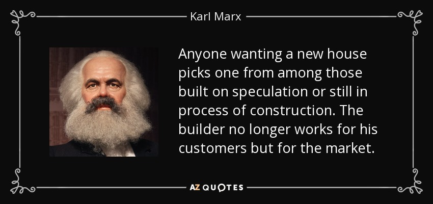 Anyone wanting a new house picks one from among those built on speculation or still in process of construction. The builder no longer works for his customers but for the market. - Karl Marx