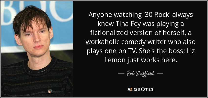 Anyone watching '30 Rock' always knew Tina Fey was playing a fictionalized version of herself, a workaholic comedy writer who also plays one on TV. She's the boss; Liz Lemon just works here. - Rob Sheffield