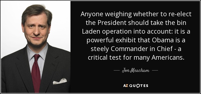 Anyone weighing whether to re-elect the President should take the bin Laden operation into account: it is a powerful exhibit that Obama is a steely Commander in Chief - a critical test for many Americans. - Jon Meacham