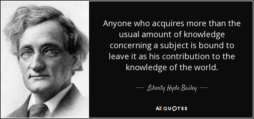 Anyone who acquires more than the usual amount of knowledge concerning a subject is bound to leave it as his contribution to the knowledge of the world. - Liberty Hyde Bailey