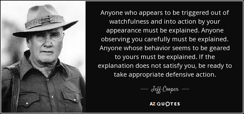 Anyone who appears to be triggered out of watchfulness and into action by your appearance must be explained. Anyone observing you carefully must be explained. Anyone whose behavior seems to be geared to yours must be explained. If the explanation does not satisfy you, be ready to take appropriate defensive action. - Jeff Cooper