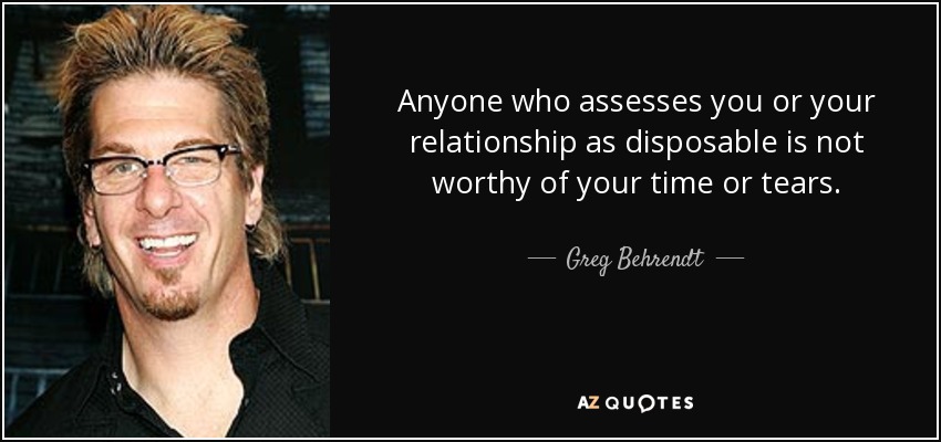 Anyone who assesses you or your relationship as disposable is not worthy of your time or tears. - Greg Behrendt