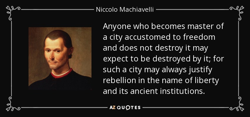 Anyone who becomes master of a city accustomed to freedom and does not destroy it may expect to be destroyed by it; for such a city may always justify rebellion in the name of liberty and its ancient institutions. - Niccolo Machiavelli