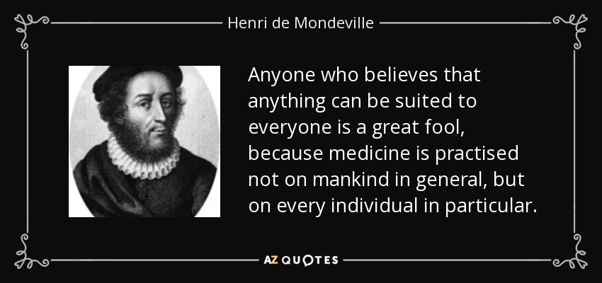 Anyone who believes that anything can be suited to everyone is a great fool, because medicine is practised not on mankind in general, but on every individual in particular. - Henri de Mondeville