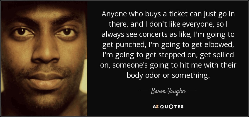 Anyone who buys a ticket can just go in there, and I don't like everyone, so I always see concerts as like, I'm going to get punched, I'm going to get elbowed, I'm going to get stepped on, get spilled on, someone's going to hit me with their body odor or something. - Baron Vaughn