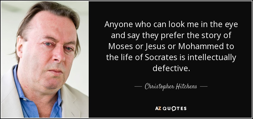 Anyone who can look me in the eye and say they prefer the story of Moses or Jesus or Mohammed to the life of Socrates is intellectually defective. - Christopher Hitchens