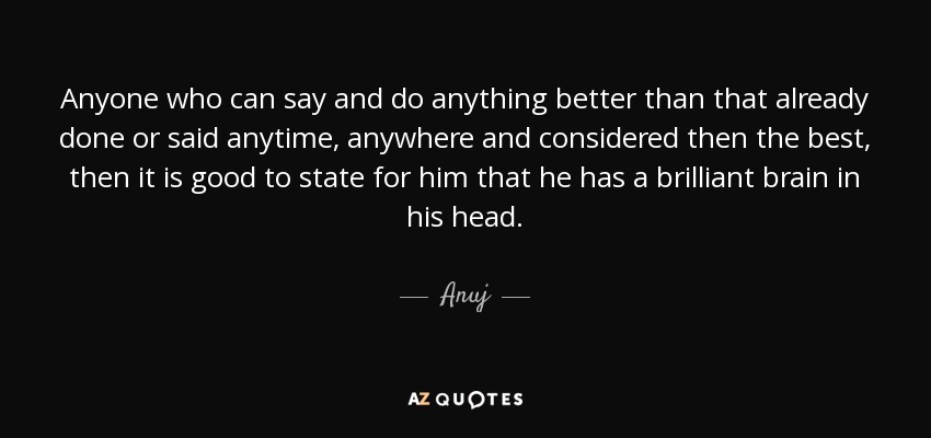 Anyone who can say and do anything better than that already done or said anytime, anywhere and considered then the best, then it is good to state for him that he has a brilliant brain in his head. - Anuj