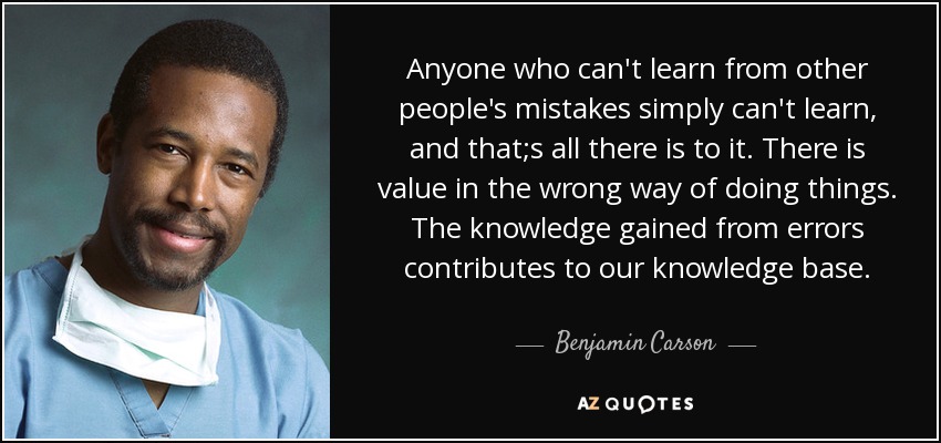 Anyone who can't learn from other people's mistakes simply can't learn, and that;s all there is to it. There is value in the wrong way of doing things. The knowledge gained from errors contributes to our knowledge base. - Benjamin Carson