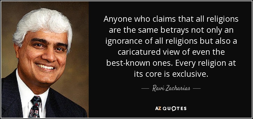 Anyone who claims that all religions are the same betrays not only an ignorance of all religions but also a caricatured view of even the best-known ones. Every religion at its core is exclusive. - Ravi Zacharias