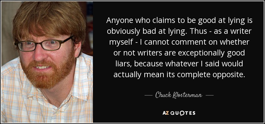 Anyone who claims to be good at lying is obviously bad at lying. Thus - as a writer myself - I cannot comment on whether or not writers are exceptionally good liars, because whatever I said would actually mean its complete opposite. - Chuck Klosterman
