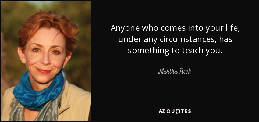 Anyone who comes into your life, under any circumstances, has something to teach you. - Martha Beck