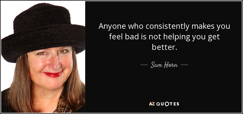 Anyone who consistently makes you feel bad is not helping you get better. - Sam Horn