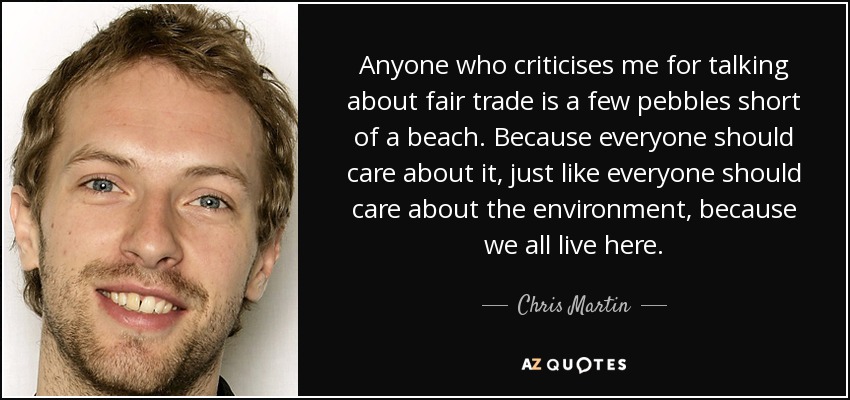 Anyone who criticises me for talking about fair trade is a few pebbles short of a beach. Because everyone should care about it, just like everyone should care about the environment, because we all live here. - Chris Martin