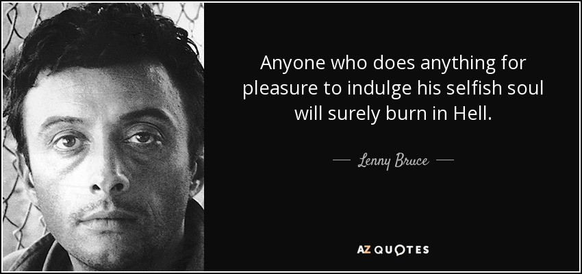 Anyone who does anything for pleasure to indulge his selfish soul will surely burn in Hell. - Lenny Bruce