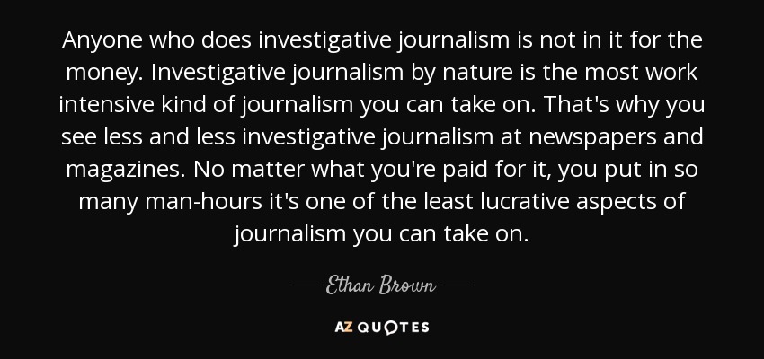 Anyone who does investigative journalism is not in it for the money. Investigative journalism by nature is the most work intensive kind of journalism you can take on. That's why you see less and less investigative journalism at newspapers and magazines. No matter what you're paid for it, you put in so many man-hours it's one of the least lucrative aspects of journalism you can take on. - Ethan Brown