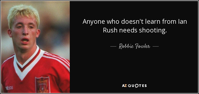 Anyone who doesn't learn from Ian Rush needs shooting. - Robbie Fowler