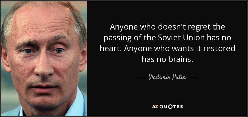 Anyone who doesn't regret the passing of the Soviet Union has no heart. Anyone who wants it restored has no brains. - Vladimir Putin