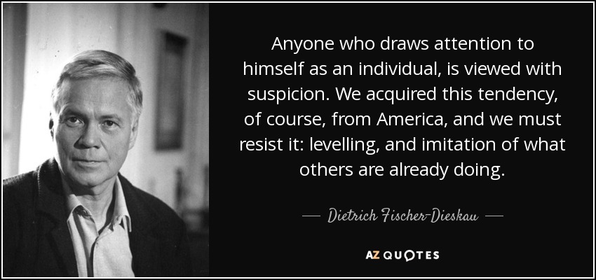 Anyone who draws attention to himself as an individual, is viewed with suspicion. We acquired this tendency, of course, from America, and we must resist it: levelling, and imitation of what others are already doing. - Dietrich Fischer-Dieskau