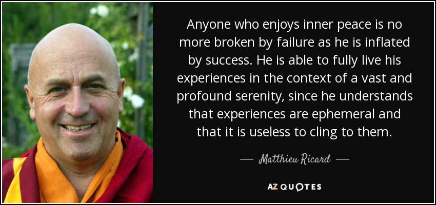 Anyone who enjoys inner peace is no more broken by failure as he is inflated by success. He is able to fully live his experiences in the context of a vast and profound serenity, since he understands that experiences are ephemeral and that it is useless to cling to them. - Matthieu Ricard