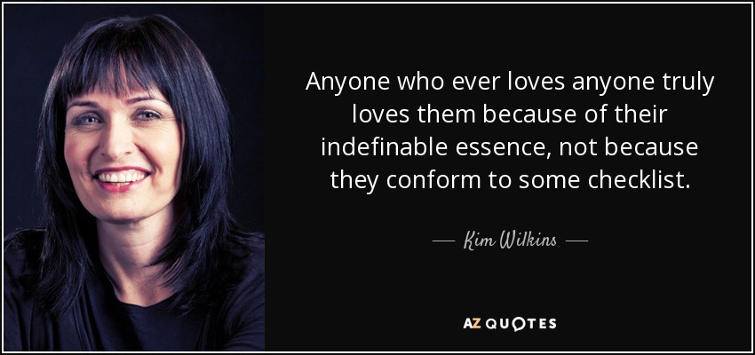 Anyone who ever loves anyone truly loves them because of their indefinable essence, not because they conform to some checklist. - Kim Wilkins