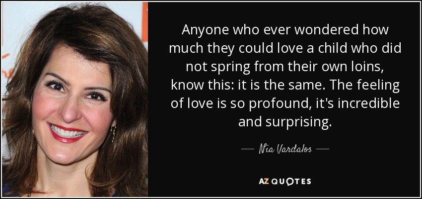 Anyone who ever wondered how much they could love a child who did not spring from their own loins, know this: it is the same. The feeling of love is so profound, it's incredible and surprising. - Nia Vardalos