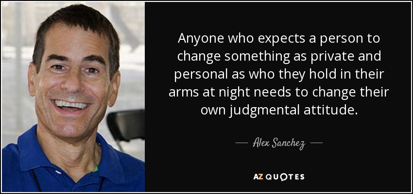 Anyone who expects a person to change something as private and personal as who they hold in their arms at night needs to change their own judgmental attitude. - Alex Sanchez