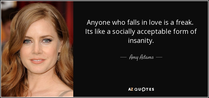Anyone who falls in love is a freak. Its like a socially acceptable form of insanity. - Amy Adams