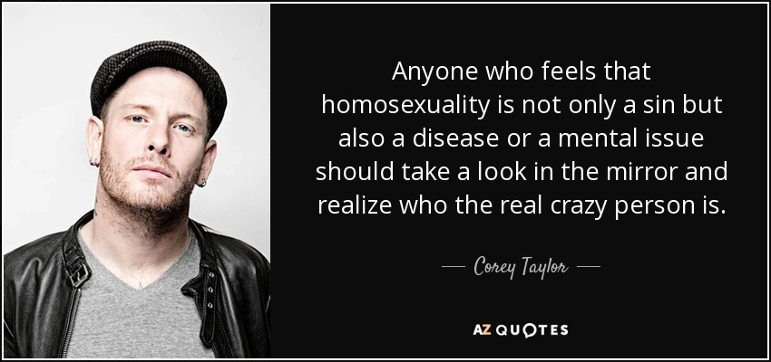 Anyone who feels that homosexuality is not only a sin but also a disease or a mental issue should take a look in the mirror and realize who the real crazy person is. - Corey Taylor