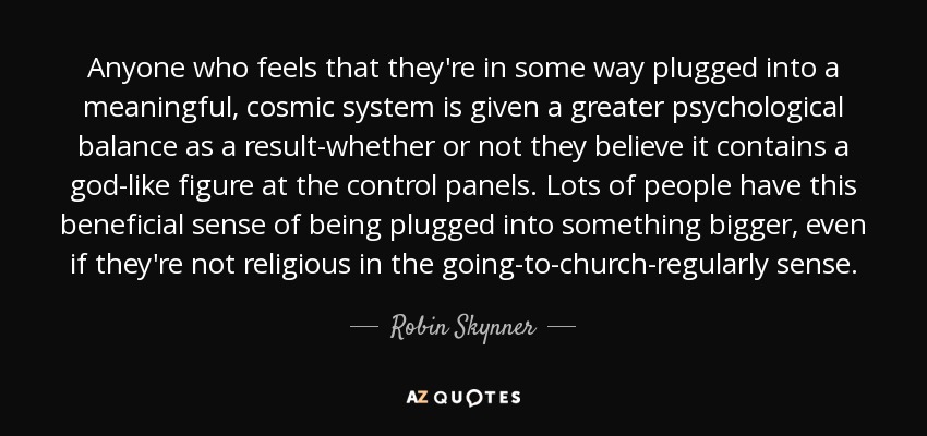 Anyone who feels that they're in some way plugged into a meaningful, cosmic system is given a greater psychological balance as a result-whether or not they believe it contains a god-like figure at the control panels. Lots of people have this beneficial sense of being plugged into something bigger, even if they're not religious in the going-to-church-regularly sense. - Robin Skynner