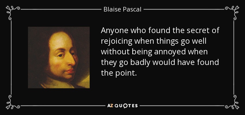Anyone who found the secret of rejoicing when things go well without being annoyed when they go badly would have found the point. - Blaise Pascal
