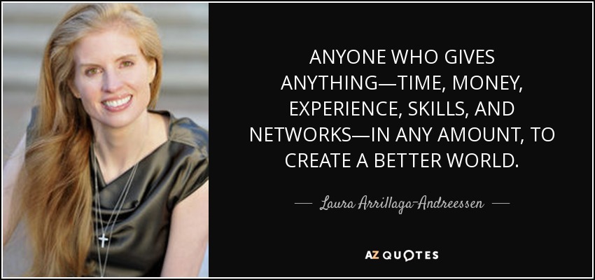 ANYONE WHO GIVES ANYTHING—TIME, MONEY, EXPERIENCE, SKILLS, AND NETWORKS—IN ANY AMOUNT, TO CREATE A BETTER WORLD. - Laura Arrillaga-Andreessen