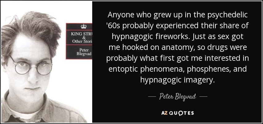 Anyone who grew up in the psychedelic '60s probably experienced their share of hypnagogic fireworks. Just as sex got me hooked on anatomy, so drugs were probably what first got me interested in entoptic phenomena, phosphenes, and hypnagogic imagery. - Peter Blegvad