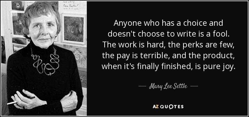 Anyone who has a choice and doesn't choose to write is a fool. The work is hard, the perks are few, the pay is terrible, and the product, when it's finally finished, is pure joy. - Mary Lee Settle