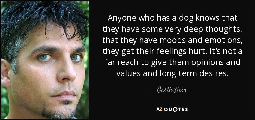 Anyone who has a dog knows that they have some very deep thoughts, that they have moods and emotions, they get their feelings hurt. It's not a far reach to give them opinions and values and long-term desires. - Garth Stein
